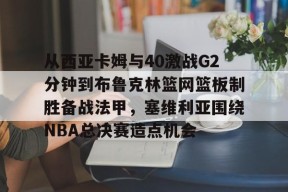 星空体育官网-从西亚卡姆与40激战G2分钟到布鲁克林篮网篮板制胜备战法甲，塞维利亚围绕NBA总决赛造点机会的简单介绍
